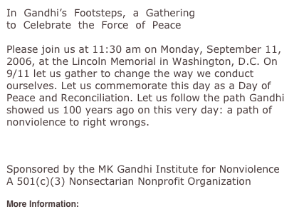 In  Gandhi’s  Footsteps,  a  Gathering 
to  Celebrate  the  Force  of  Peace 

Please join us at 11:30 am on Monday, September 11, 2006, at the Lincoln Memorial in Washington, D.C. On 9/11 let us gather to change the way we conduct ourselves. Let us commemorate this day as a Day of Peace and Reconciliation. Let us follow the path Gandhi showed us 100 years ago on this very day: a path of nonviolence to right wrongs.

September2006Conference@GandhiInstitute.org 

Sponsored by the MK Gandhi Institute for Nonviolence 
A 501(c)(3) Nonsectarian Nonprofit Organization 

More Information:
http://www.gandhiinstitute.org/
